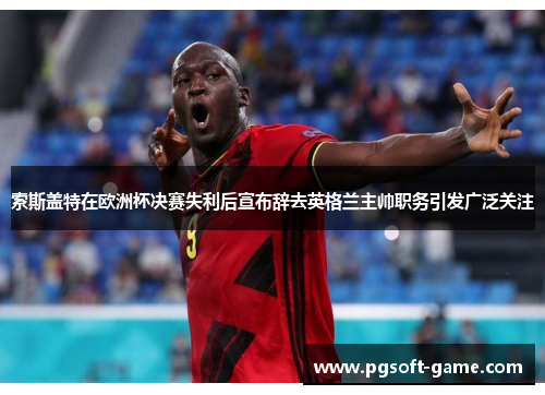 索斯盖特在欧洲杯决赛失利后宣布辞去英格兰主帅职务引发广泛关注 索斯盖特在欧洲杯决赛失利后宣布辞去英格兰主帅职务引发广泛关注
