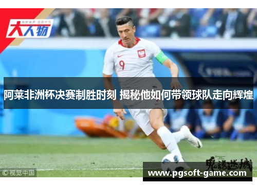 阿莱非洲杯决赛制胜时刻 揭秘他如何带领球队走向辉煌 阿莱非洲杯决赛制胜时刻 揭秘他如何带领球队走向辉煌