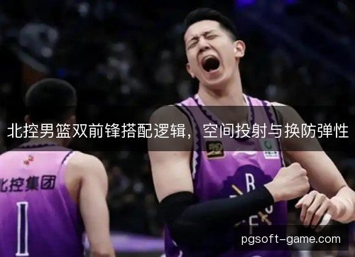 北控男篮双前锋搭配逻辑，空间投射与换防弹性